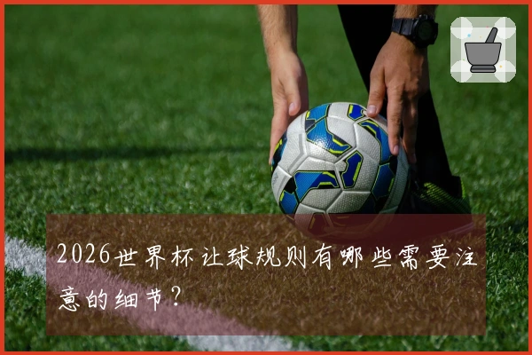 2026世界杯让球规则有哪些需要注意的细节？