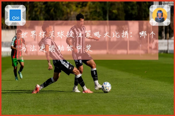 世界杯买球投注策略大比拼：哪个方法更能助你中奖