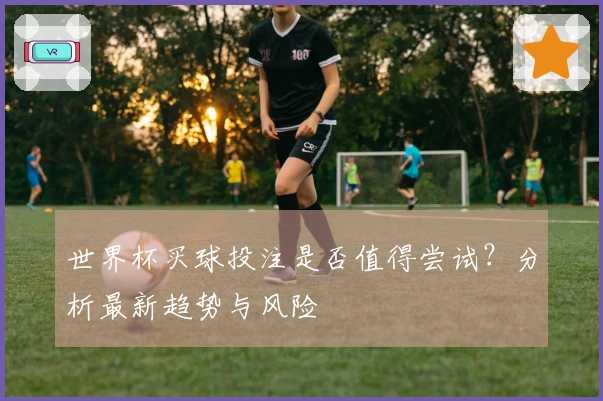 世界杯买球投注是否值得尝试？分析最新趋势与风险