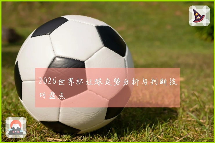 2026世界杯让球走势分析与判断技巧盘点